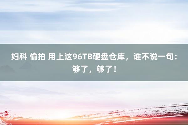 妇科 偷拍 用上这96TB硬盘仓库，谁不说一句：够了，够了！