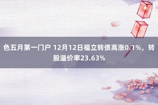 色五月第一门户 12月12日福立转债高涨0.1%，转股溢价率23.63%