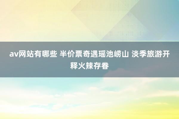 av网站有哪些 半价票奇遇瑶池崂山 淡季旅游开释火辣存眷