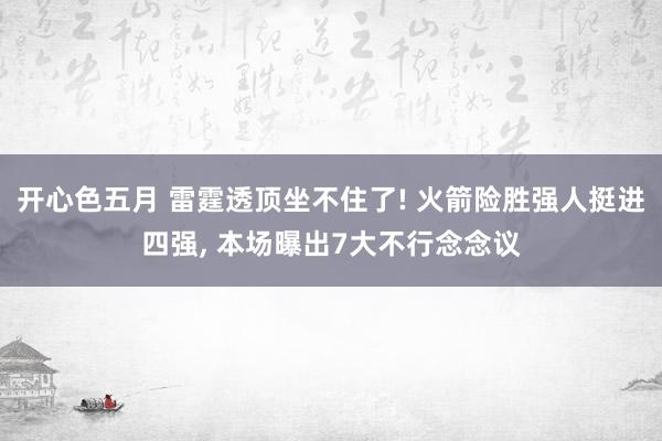 开心色五月 雷霆透顶坐不住了! 火箭险胜强人挺进四强， 本场曝出7大不行念念议