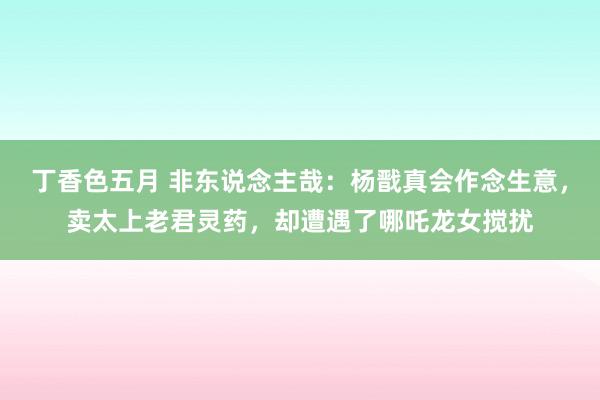 丁香色五月 非东说念主哉：杨戬真会作念生意，卖太上老君灵药，却遭遇了哪吒龙女搅扰