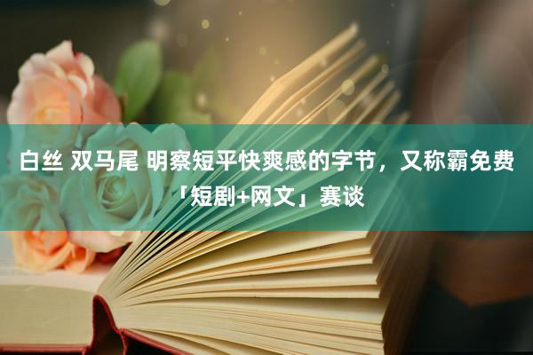 白丝 双马尾 明察短平快爽感的字节，又称霸免费「短剧+网文」赛谈