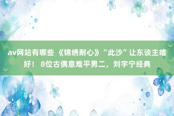 av网站有哪些 《锦绣耐心》“此沙”让东谈主嗜好！ 8位古偶意难平男二，刘宇宁经典