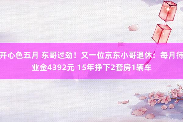 开心色五月 东哥过劲！又一位京东小哥退休：每月待业金4392元 15年挣下2套房1辆车