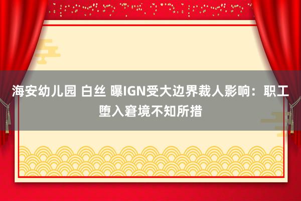 海安幼儿园 白丝 曝IGN受大边界裁人影响：职工堕入窘境不知所措