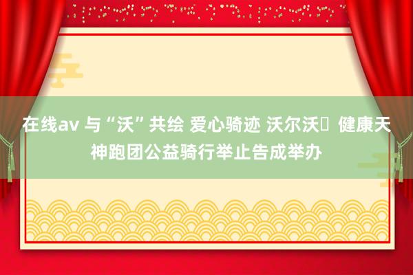 在线av 与“沃”共绘 爱心骑迹 沃尔沃・健康天神跑团公益骑行举止告成举办