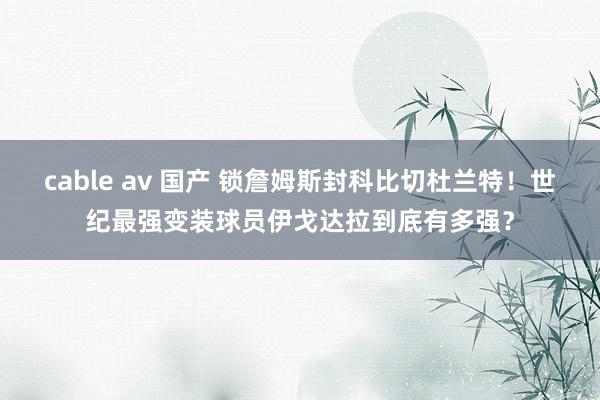 cable av 国产 锁詹姆斯封科比切杜兰特！世纪最强变装球员伊戈达拉到底有多强？