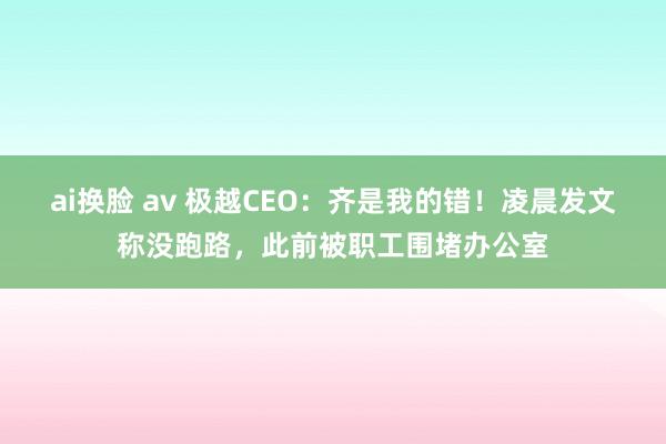 ai换脸 av 极越CEO：齐是我的错！凌晨发文称没跑路，此前被职工围堵办公室