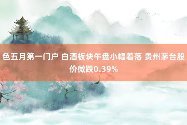 色五月第一门户 白酒板块午盘小幅着落 贵州茅台股价微跌0.39%