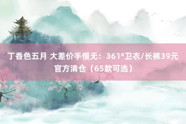 丁香色五月 大差价手慢无：361°卫衣/长裤39元官方清仓（65款可选）