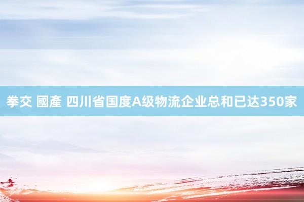 拳交 國產 四川省国度A级物流企业总和已达350家