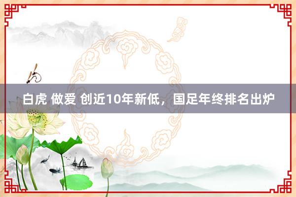 白虎 做爱 创近10年新低，国足年终排名出炉