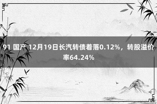 91 国产 12月19日长汽转债着落0.12%，转股溢价率64.24%