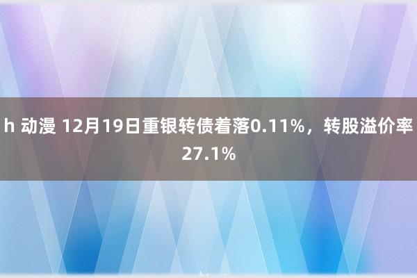 h 动漫 12月19日重银转债着落0.11%，转股溢价率27.1%