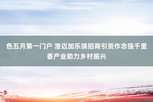 色五月第一门户 澄迈加乐镇招商引资作念强千里香产业助力乡村振兴