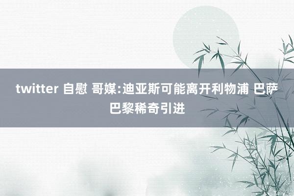 twitter 自慰 哥媒:迪亚斯可能离开利物浦 巴萨巴黎稀奇引进