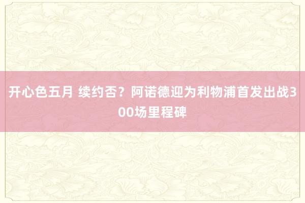 开心色五月 续约否？阿诺德迎为利物浦首发出战300场里程碑