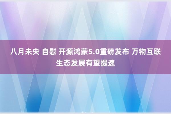 八月未央 自慰 开源鸿蒙5.0重磅发布 万物互联生态发展有望提速