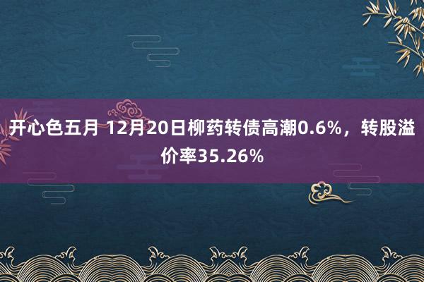 开心色五月 12月20日柳药转债高潮0.6%，转股溢价率35.26%