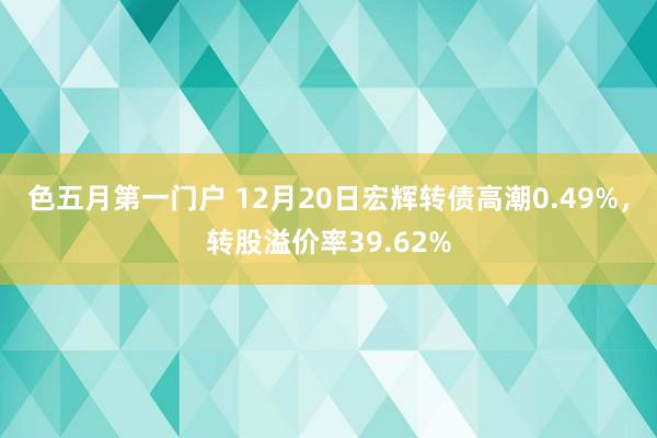 色五月第一门户 12月20日宏辉转债高潮0.49%，转股溢价率39.62%