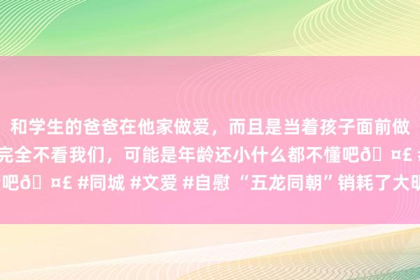 和学生的爸爸在他家做爱，而且是当着孩子面前做爱，太刺激了，孩子完全不看我们，可能是年龄还小什么都不懂吧🤣 #同城 #文爱 #自慰 “五龙同朝”销耗了大明王朝的国运？