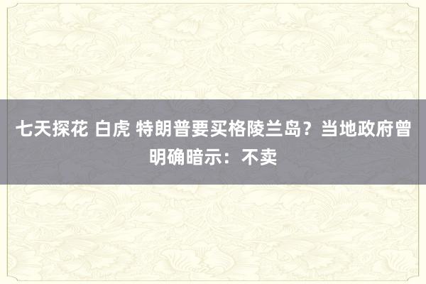 七天探花 白虎 特朗普要买格陵兰岛？当地政府曾明确暗示：不卖