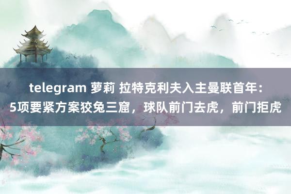 telegram 萝莉 拉特克利夫入主曼联首年：5项要紧方案狡兔三窟，球队前门去虎，前门拒虎