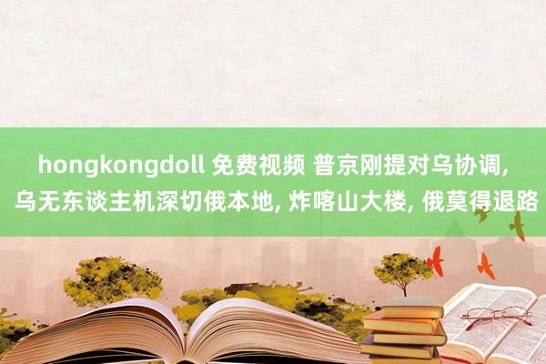 hongkongdoll 免费视频 普京刚提对乌协调， 乌无东谈主机深切俄本地， 炸喀山大楼， 俄莫得退路