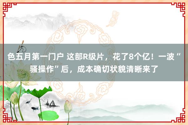 色五月第一门户 这部R级片，花了8个亿！一波“骚操作”后，成本确切状貌清晰来了