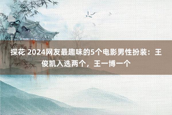 探花 2024网友最趣味的5个电影男性扮装：王俊凯入选两个，王一博一个