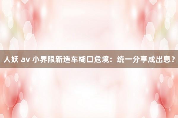 人妖 av 小界限新造车糊口危境：统一分享成出息？