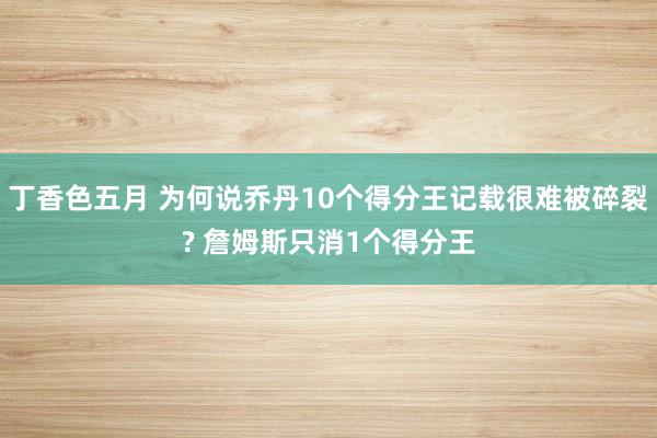 丁香色五月 为何说乔丹10个得分王记载很难被碎裂? 詹姆斯只消1个得分王