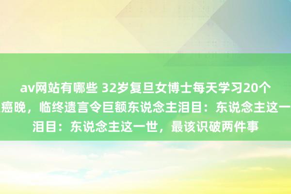 av网站有哪些 32岁复旦女博士每天学习20个小时，体检发现已是癌晚，临终遗言令巨额东说念主泪目：东说念主这一世，最该识破两件事