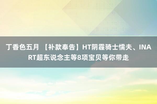 丁香色五月 【补款奉告】HT阴霾骑士懦夫、INART超东说念主等8项宝贝等你带走