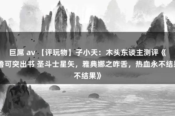 巨屌 av 【评玩物】子小天：木头东谈主测评《布鲁可突出书 圣斗士星矢，雅典娜之咋舌，热血永不结果》