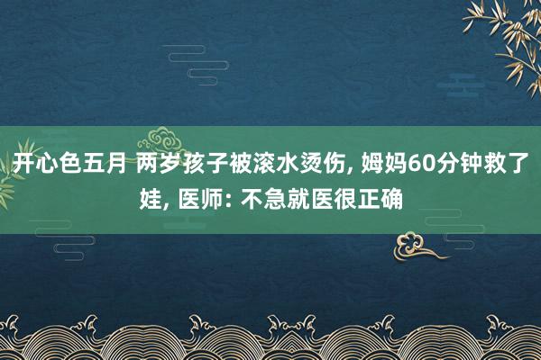 开心色五月 两岁孩子被滚水烫伤， 姆妈60分钟救了娃， 医师: 不急就医很正确