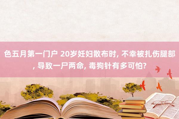 色五月第一门户 20岁妊妇散布时， 不幸被扎伤腿部， 导致一尸两命， 毒狗针有多可怕?