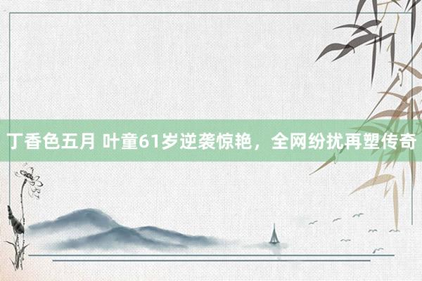 丁香色五月 叶童61岁逆袭惊艳，全网纷扰再塑传奇