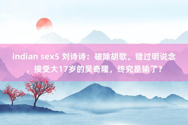 indian sex5 刘诗诗：破除胡歌。错过明说念，接受大17岁的吴奇隆，终究是输了？