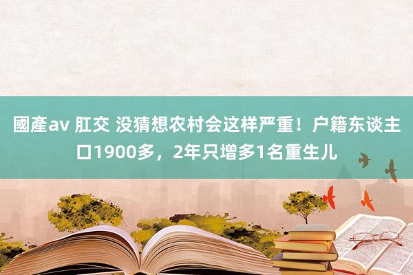 國產av 肛交 没猜想农村会这样严重！户籍东谈主口1900多，2年只增多1名重生儿