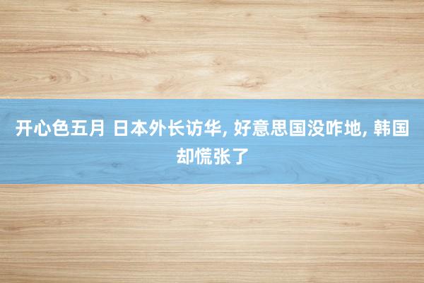 开心色五月 日本外长访华， 好意思国没咋地， 韩国却慌张了