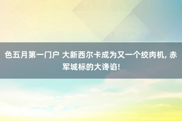 色五月第一门户 大新西尔卡成为又一个绞肉机， 赤军城标的大谗谄!