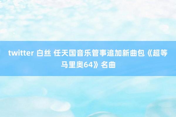 twitter 白丝 任天国音乐管事追加新曲包《超等马里奥64》名曲