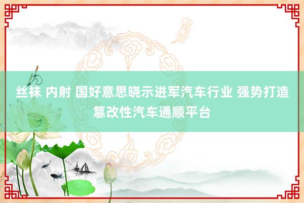 丝袜 内射 国好意思晓示进军汽车行业 强势打造篡改性汽车通顺平台