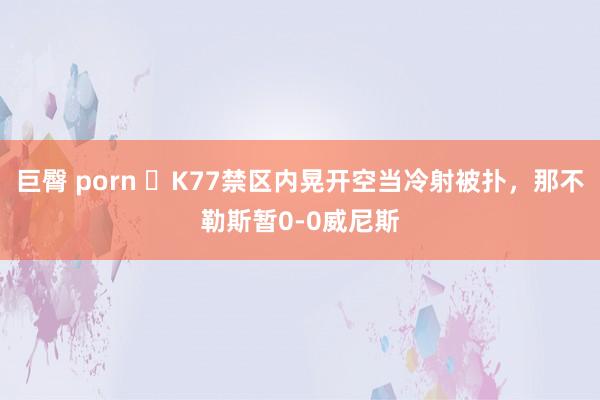 巨臀 porn ⚡K77禁区内晃开空当冷射被扑，那不勒斯暂0-0威尼斯