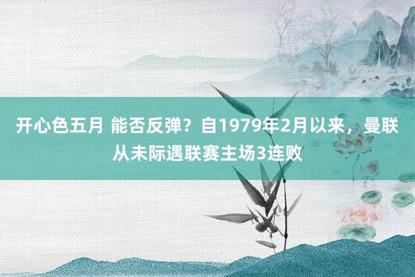 开心色五月 能否反弹？自1979年2月以来，曼联从未际遇联赛主场3连败