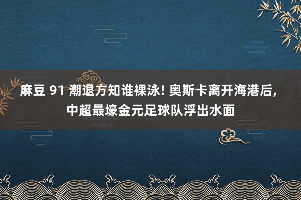 麻豆 91 潮退方知谁裸泳! 奥斯卡离开海港后， 中超最壕金元足球队浮出水面