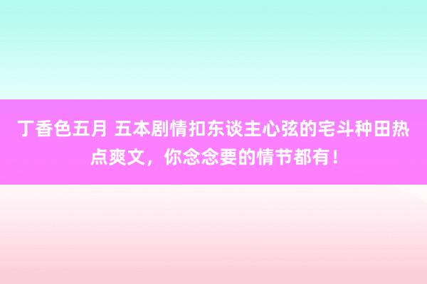 丁香色五月 五本剧情扣东谈主心弦的宅斗种田热点爽文，你念念要的情节都有！