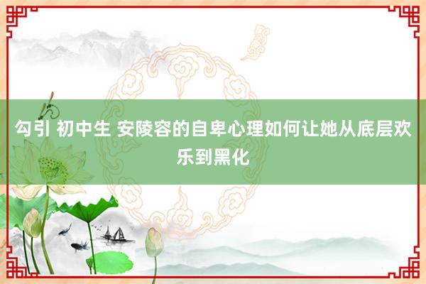 勾引 初中生 安陵容的自卑心理如何让她从底层欢乐到黑化