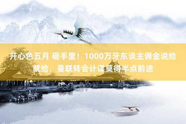 开心色五月 砸手里！1000万牙东谈主佣金说给就给，曼联转会计谋莫得半点前途